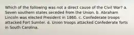 Which of the following was not a direct cause of the Civil War? a. Seven southern states seceded from the Union. b. Abraham Lincoln was elected President in 1860. c. Confederate troops attacked Fort Sumter. d. Union troops attacked Confederate forts in South Carolina.