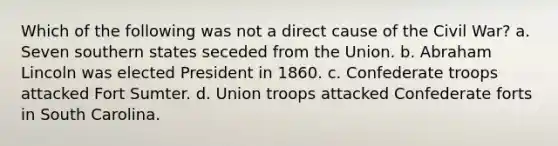 Which of the following was not a direct cause of the Civil War? a. Seven southern states seceded from the Union. b. Abraham Lincoln was elected President in 1860. c. Confederate troops attacked Fort Sumter. d. Union troops attacked Confederate forts in South Carolina.