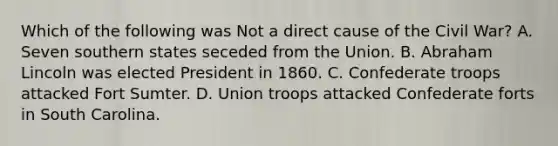 Which of the following was Not a direct cause of the Civil War? A. Seven southern states seceded from the Union. B. Abraham Lincoln was elected President in 1860. C. Confederate troops attacked Fort Sumter. D. Union troops attacked Confederate forts in South Carolina.