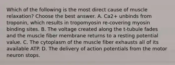 Which of the following is the most direct cause of muscle relaxation? Choose the best answer. A. Ca2+ unbinds from troponin, which results in tropomyosin re-covering myosin binding sites. B. The voltage created along the t-tubule fades and the muscle fiber membrane returns to a resting potential value. C. The cytoplasm of the muscle fiber exhausts all of its available ATP. D. The delivery of action potentials from the motor neuron stops.