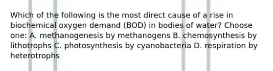 Which of the following is the most direct cause of a rise in biochemical oxygen demand (BOD) in bodies of water? Choose one: A. methanogenesis by methanogens B. chemosynthesis by lithotrophs C. photosynthesis by cyanobacteria D. respiration by heterotrophs