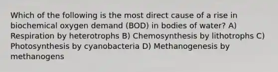 Which of the following is the most direct cause of a rise in biochemical oxygen demand (BOD) in bodies of water? A) Respiration by heterotrophs B) Chemosynthesis by lithotrophs C) Photosynthesis by cyanobacteria D) Methanogenesis by methanogens