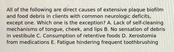 All of the following are direct causes of extensive plaque biofilm and food debris in clients with common neurologic deficits, except one. Which one is the exception? A. Lack of self-cleaning mechanisms of tongue, cheek, and lips B. No sensation of debris in vestibule C. Consumption of retentive foods D. Xerostomia from medications E. Fatigue hindering frequent toothbrushing