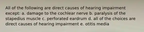 All of the following are direct causes of hearing impairment except: a. damage to the cochlear nerve b. paralysis of the stapedius muscle c. perforated eardrum d. all of the choices are direct causes of hearing impairment e. otitis media