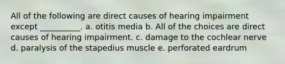 All of the following are direct causes of hearing impairment except __________. a. otitis media b. All of the choices are direct causes of hearing impairment. c. damage to the cochlear nerve d. paralysis of the stapedius muscle e. perforated eardrum