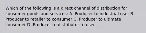 Which of the following is a direct channel of distribution for consumer goods and services: A. Producer to industrial user B. Producer to retailer to consumer C. Producer to ultimate consumer D. Producer to distributor to user