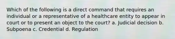 Which of the following is a direct command that requires an individual or a representative of a healthcare entity to appear in court or to present an object to the court? a. Judicial decision b. Subpoena c. Credential d. Regulation