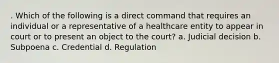 . Which of the following is a direct command that requires an individual or a representative of a healthcare entity to appear in court or to present an object to the court? a. Judicial decision b. Subpoena c. Credential d. Regulation