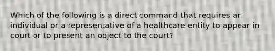 Which of the following is a direct command that requires an individual or a representative of a healthcare entity to appear in court or to present an object to the court?