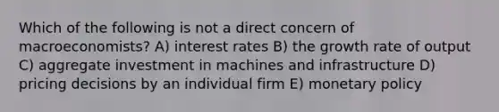 Which of the following is not a direct concern of macroeconomists? A) interest rates B) the growth rate of output C) aggregate investment in machines and infrastructure D) pricing decisions by an individual firm E) monetary policy