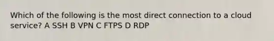 Which of the following is the most direct connection to a cloud service? A SSH B VPN C FTPS D RDP