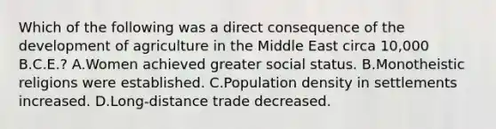 Which of the following was a direct consequence of the development of agriculture in the Middle East circa 10,000 B.C.E.? A.Women achieved greater social status. B.Monotheistic religions were established. C.Population density in settlements increased. D.Long-distance trade decreased.