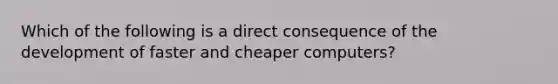 Which of the following is a direct consequence of the development of faster and cheaper computers?