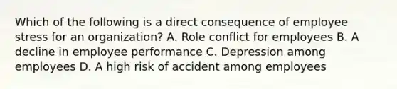 Which of the following is a direct consequence of employee stress for an organization? A. Role conflict for employees B. A decline in employee performance C. Depression among employees D. A high risk of accident among employees