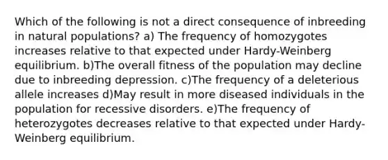 Which of the following is not a direct consequence of inbreeding in natural populations? a) The frequency of homozygotes increases relative to that expected under Hardy-Weinberg equilibrium. b)The overall fitness of the population may decline due to inbreeding depression. c)The frequency of a deleterious allele increases d)May result in more diseased individuals in the population for recessive disorders. e)The frequency of heterozygotes decreases relative to that expected under Hardy-Weinberg equilibrium.