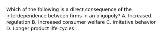 Which of the following is a direct consequence of the interdependence between firms in an oligopoly? A. Increased regulation B. Increased consumer welfare C. Imitative behavior D. Longer product life-cycles