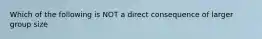 Which of the following is NOT a direct consequence of larger group size