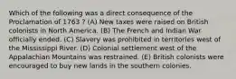 Which of the following was a direct consequence of the Proclamation of 1763 ? (A) New taxes were raised on British colonists in North America. (B) The French and Indian War officially ended. (C) Slavery was prohibited in territories west of the Mississippi River. (D) Colonial settlement west of the Appalachian Mountains was restrained. (E) British colonists were encouraged to buy new lands in the southern colonies.