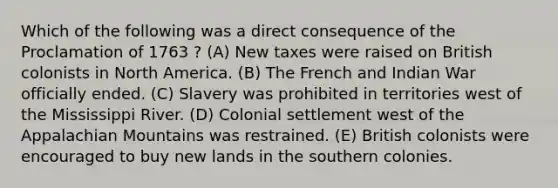 Which of the following was a direct consequence of the Proclamation of 1763 ? (A) New taxes were raised on British colonists in North America. (B) The French and Indian War officially ended. (C) Slavery was prohibited in territories west of the Mississippi River. (D) Colonial settlement west of the Appalachian Mountains was restrained. (E) British colonists were encouraged to buy new lands in the southern colonies.