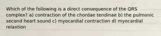 Which of the following is a direct consequence of the QRS complex? a) contraction of the chordae tendinae b) the pulmonic second heart sound c) myocardial contraction d) myocardial relaxtion