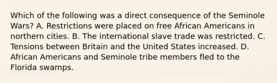 Which of the following was a direct consequence of the Seminole Wars? A. Restrictions were placed on free African Americans in northern cities. B. The international slave trade was restricted. C. Tensions between Britain and the United States increased. D. African Americans and Seminole tribe members fled to the Florida swamps.