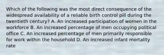 Which of the following was the most direct consequence of the widespread availability of a reliable birth control pill during the twentieth century? A. An increased participation of women in the workforce B. An increased percentage of men occupying political office C. An increased percentage of men primarily responsible for work within the household D. An increased infant mortality rate