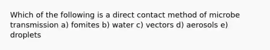 Which of the following is a direct contact method of microbe transmission a) fomites b) water c) vectors d) aerosols e) droplets