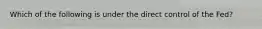 Which of the following is under the direct control of the Fed?