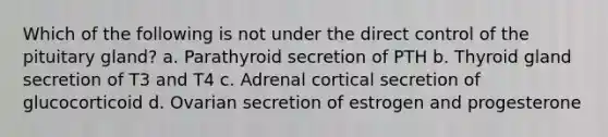 Which of the following is not under the direct control of the pituitary gland? a. Parathyroid secretion of PTH b. Thyroid gland secretion of T3 and T4 c. Adrenal cortical secretion of glucocorticoid d. Ovarian secretion of estrogen and progesterone