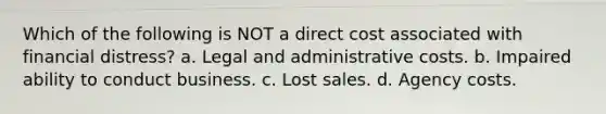 Which of the following is NOT a direct cost associated with financial distress? a. Legal and administrative costs. b. Impaired ability to conduct business. c. Lost sales. d. Agency costs.