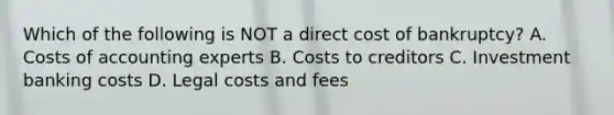 Which of the following is NOT a direct cost of​ bankruptcy? A. Costs of accounting experts B. Costs to creditors C. Investment banking costs D. Legal costs and fees