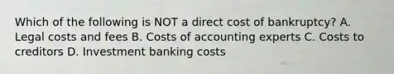 Which of the following is NOT a direct cost of​ bankruptcy? A. Legal costs and fees B. Costs of accounting experts C. Costs to creditors D. Investment banking costs