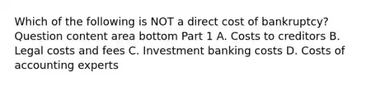 Which of the following is NOT a direct cost of​ bankruptcy? Question content area bottom Part 1 A. Costs to creditors B. Legal costs and fees C. Investment banking costs D. Costs of accounting experts