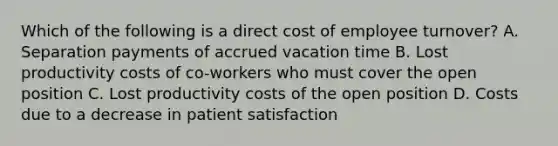 Which of the following is a direct cost of employee turnover? A. Separation payments of accrued vacation time B. Lost productivity costs of co-workers who must cover the open position C. Lost productivity costs of the open position D. Costs due to a decrease in patient satisfaction