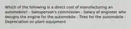 Which of the following is a direct cost of manufacturing an automobile? - Salesperson's commission - Salary of engineer who designs the engine for the automobile - Tires for the automobile - Depreciation on plant equipment