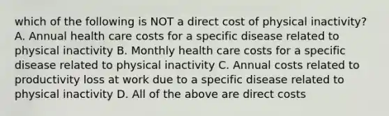 which of the following is NOT a direct cost of physical inactivity? A. Annual health care costs for a specific disease related to physical inactivity B. Monthly health care costs for a specific disease related to physical inactivity C. Annual costs related to productivity loss at work due to a specific disease related to physical inactivity D. All of the above are direct costs