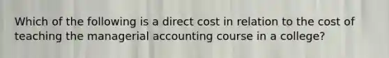 Which of the following is a direct cost in relation to the cost of teaching the managerial accounting course in a college?