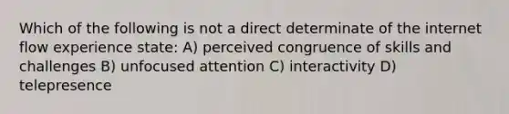 Which of the following is not a direct determinate of the internet flow experience state: A) perceived congruence of skills and challenges B) unfocused attention C) interactivity D) telepresence