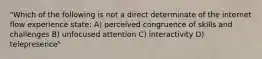 "Which of the following is not a direct determinate of the internet flow experience state: A) perceived congruence of skills and challenges B) unfocused attention C) interactivity D) telepresence"