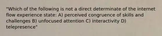 "Which of the following is not a direct determinate of the internet flow experience state: A) perceived congruence of skills and challenges B) unfocused attention C) interactivity D) telepresence"