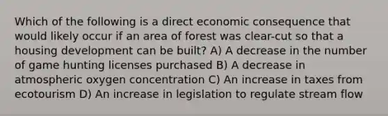 Which of the following is a direct economic consequence that would likely occur if an area of forest was clear-cut so that a housing development can be built? A) A decrease in the number of game hunting licenses purchased B) A decrease in atmospheric oxygen concentration C) An increase in taxes from ecotourism D) An increase in legislation to regulate stream flow