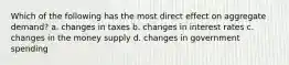 Which of the following has the most direct effect on aggregate demand? a. changes in taxes b. changes in interest rates c. changes in the money supply d. changes in government spending