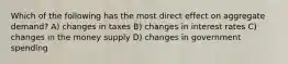 Which of the following has the most direct effect on aggregate demand? A) changes in taxes B) changes in interest rates C) changes in the money supply D) changes in government spending