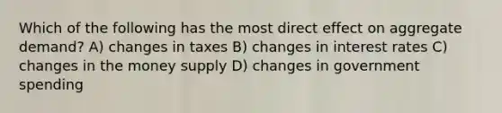 Which of the following has the most direct effect on aggregate demand? A) changes in taxes B) changes in interest rates C) changes in the money supply D) changes in government spending