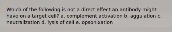 Which of the following is not a direct effect an antibody might have on a target cell? a. complement activation b. aggulation c. neutralization d. lysis of cell e. opsonixation