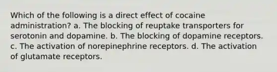 Which of the following is a direct effect of cocaine administration? a. The blocking of reuptake transporters for serotonin and dopamine. b. The blocking of dopamine receptors. c. The activation of norepinephrine receptors. d. The activation of glutamate receptors.