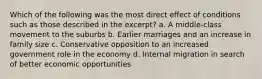 Which of the following was the most direct effect of conditions such as those described in the excerpt? a. A middle-class movement to the suburbs b. Earlier marriages and an increase in family size c. Conservative opposition to an increased government role in the economy d. Internal migration in search of better economic opportunities