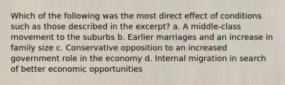 Which of the following was the most direct effect of conditions such as those described in the excerpt? a. A middle-class movement to the suburbs b. Earlier marriages and an increase in family size c. Conservative opposition to an increased government role in the economy d. Internal migration in search of better economic opportunities