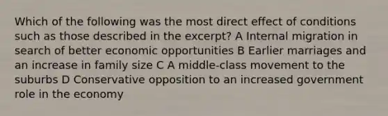 Which of the following was the most direct effect of conditions such as those described in the excerpt? A Internal migration in search of better economic opportunities B Earlier marriages and an increase in family size C A middle-class movement to the suburbs D Conservative opposition to an increased government role in the economy