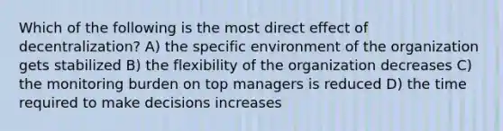 Which of the following is the most direct effect of decentralization? A) the specific environment of the organization gets stabilized B) the flexibility of the organization decreases C) the monitoring burden on top managers is reduced D) the time required to make decisions increases